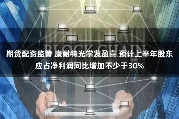 期货配资监管 康耐特光学发盈喜 预计上半年股东应占净利润同比增加不少于30%