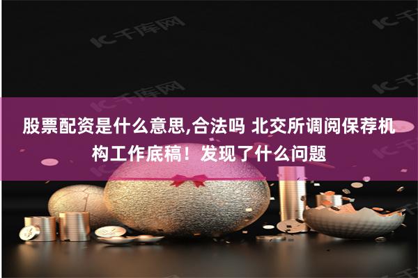 股票配资是什么意思,合法吗 北交所调阅保荐机构工作底稿！发现了什么问题
