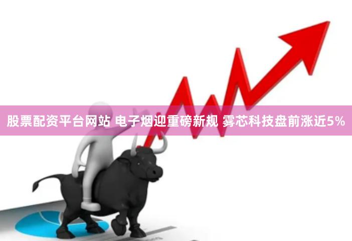 股票配资平台网站 电子烟迎重磅新规 雾芯科技盘前涨近5%