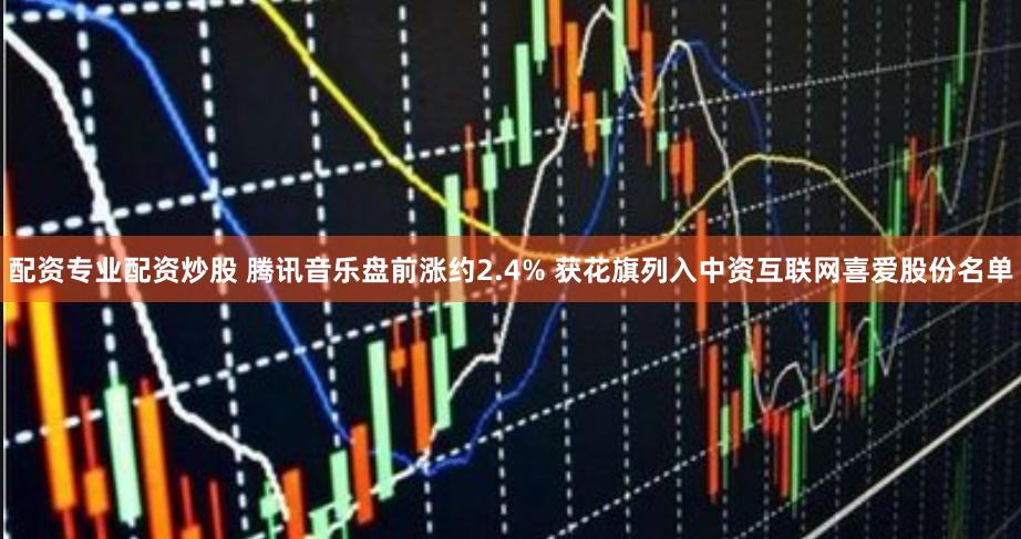 配资专业配资炒股 腾讯音乐盘前涨约2.4% 获花旗列入中资互联网喜爱股份名单