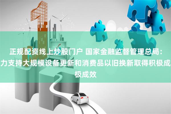 正规配资线上炒股门户 国家金融监督管理总局：全力支持大规模设备更新和消费品以旧换新取得积极成效