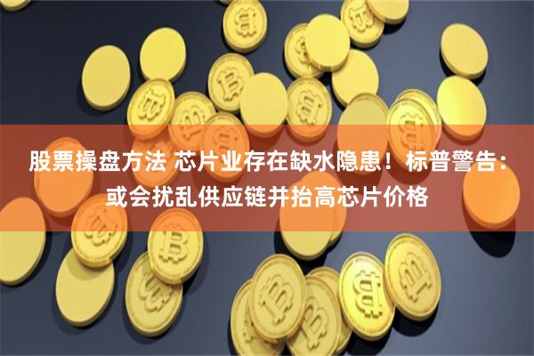 股票操盘方法 芯片业存在缺水隐患！标普警告：或会扰乱供应链并抬高芯片价格