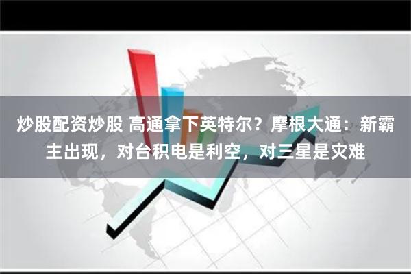 炒股配资炒股 高通拿下英特尔？摩根大通：新霸主出现，对台积电是利空，对三星是灾难