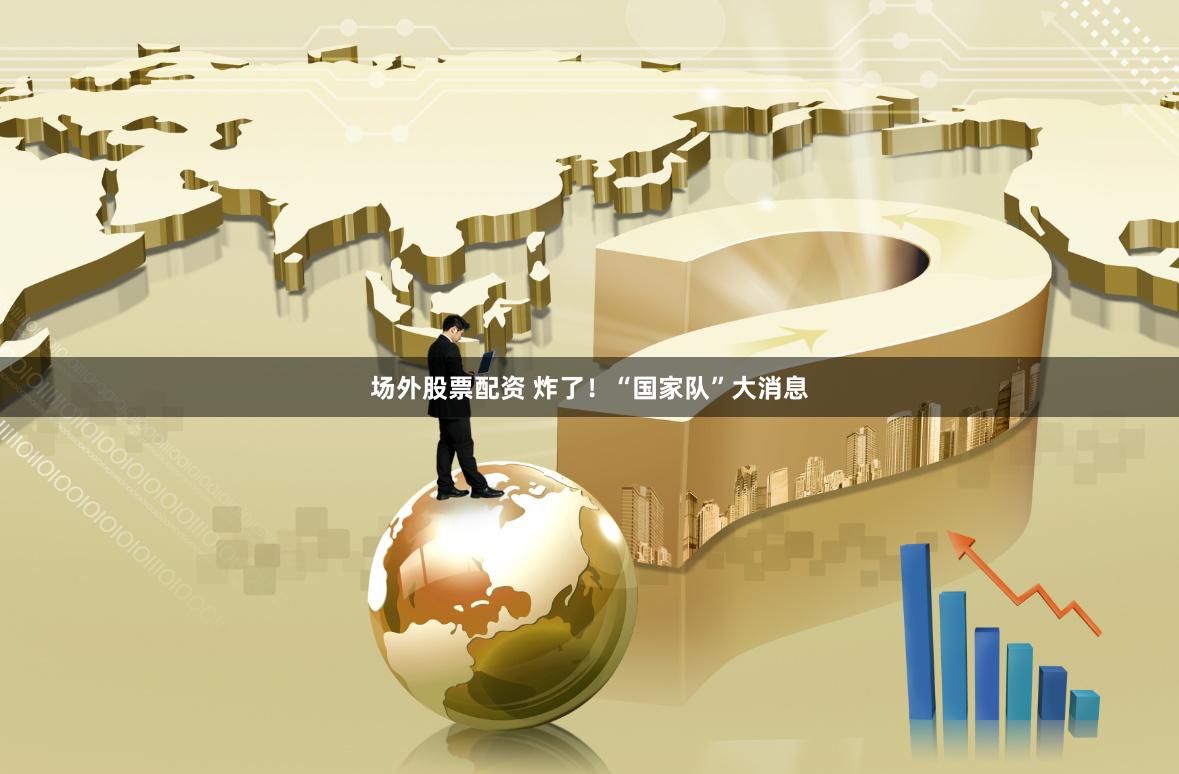 场外股票配资 炸了！“国家队”大消息