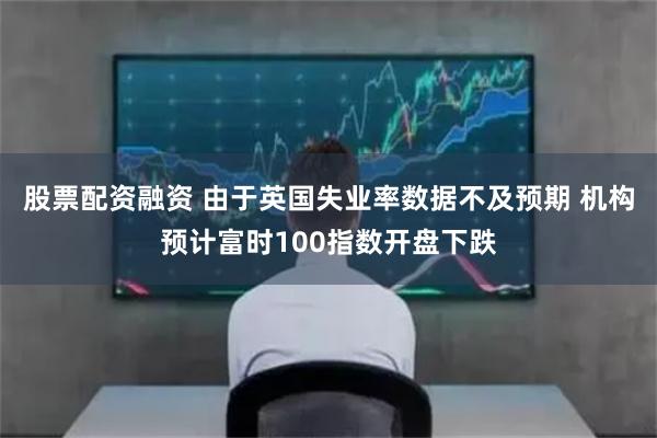 股票配资融资 由于英国失业率数据不及预期 机构预计富时100指数开盘下跌