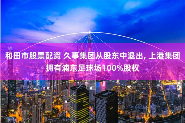 和田市股票配资 久事集团从股东中退出, 上港集团拥有浦东足球场100%股权