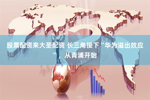 股票配资来大圣配资 长三角接下“华为溢出效应”，从青浦开始