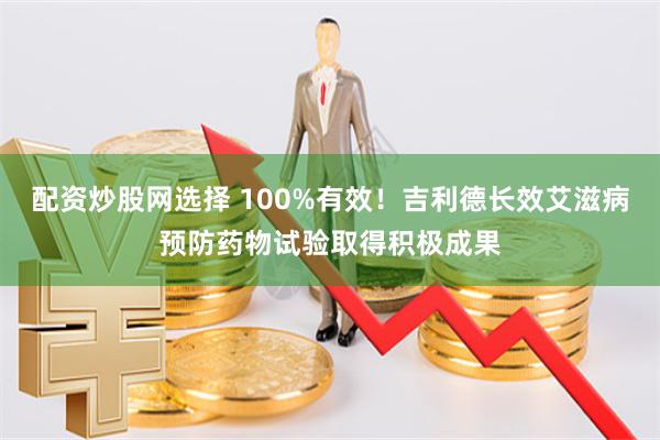 配资炒股网选择 100%有效！吉利德长效艾滋病预防药物试验取得积极成果