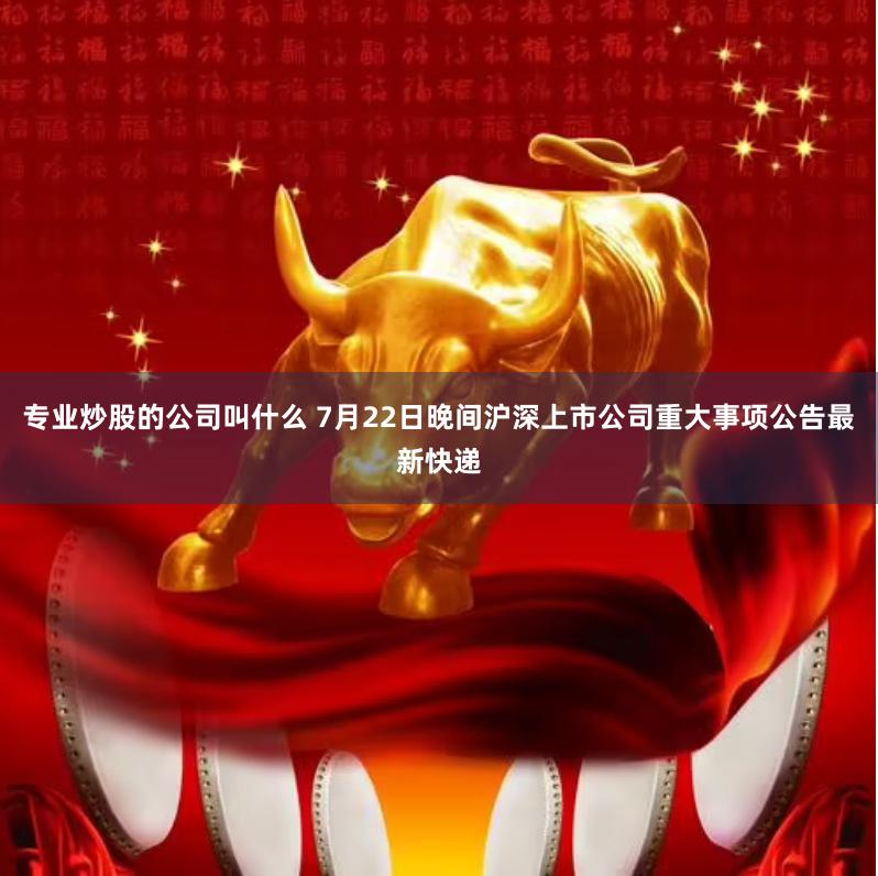 专业炒股的公司叫什么 7月22日晚间沪深上市公司重大事项公告最新快递
