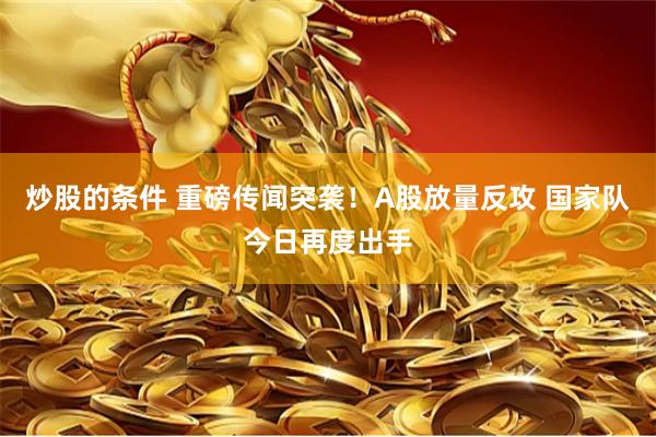炒股的条件 重磅传闻突袭！A股放量反攻 国家队今日再度出手