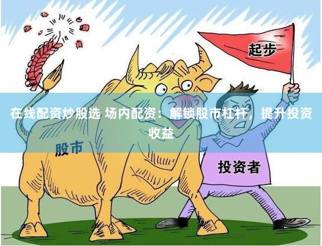 在线配资炒股选 场内配资：解锁股市杠杆，提升投资收益