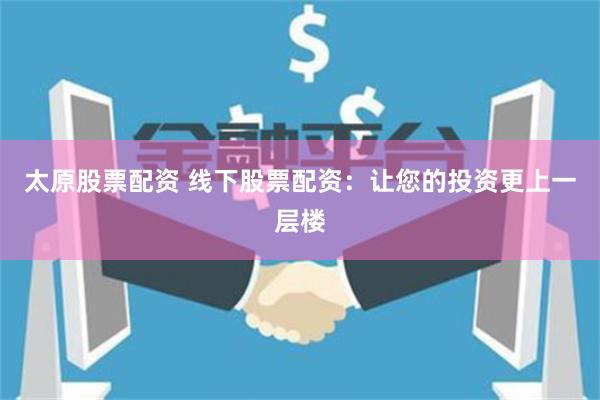 太原股票配资 线下股票配资：让您的投资更上一层楼