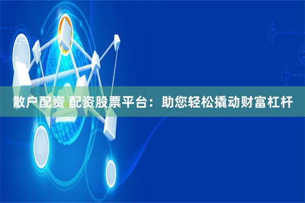 散户配资 配资股票平台：助您轻松撬动财富杠杆