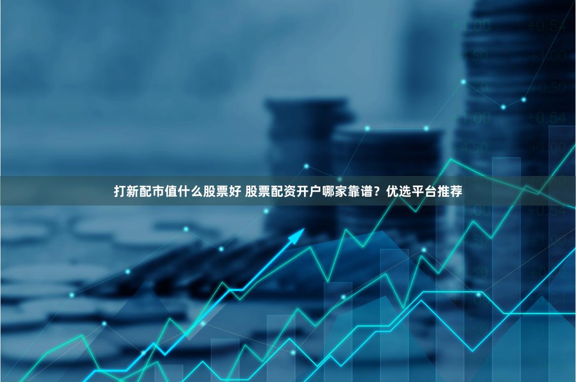 打新配市值什么股票好 股票配资开户哪家靠谱？优选平台推荐