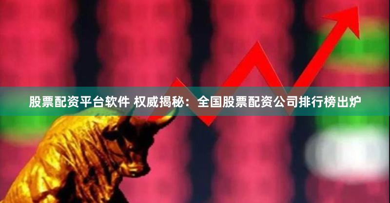 股票配资平台软件 权威揭秘：全国股票配资公司排行榜出炉