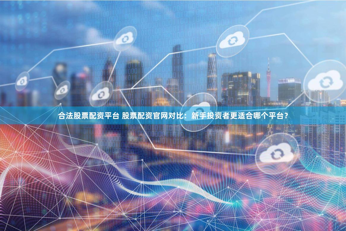 合法股票配资平台 股票配资官网对比：新手投资者更适合哪个平台？