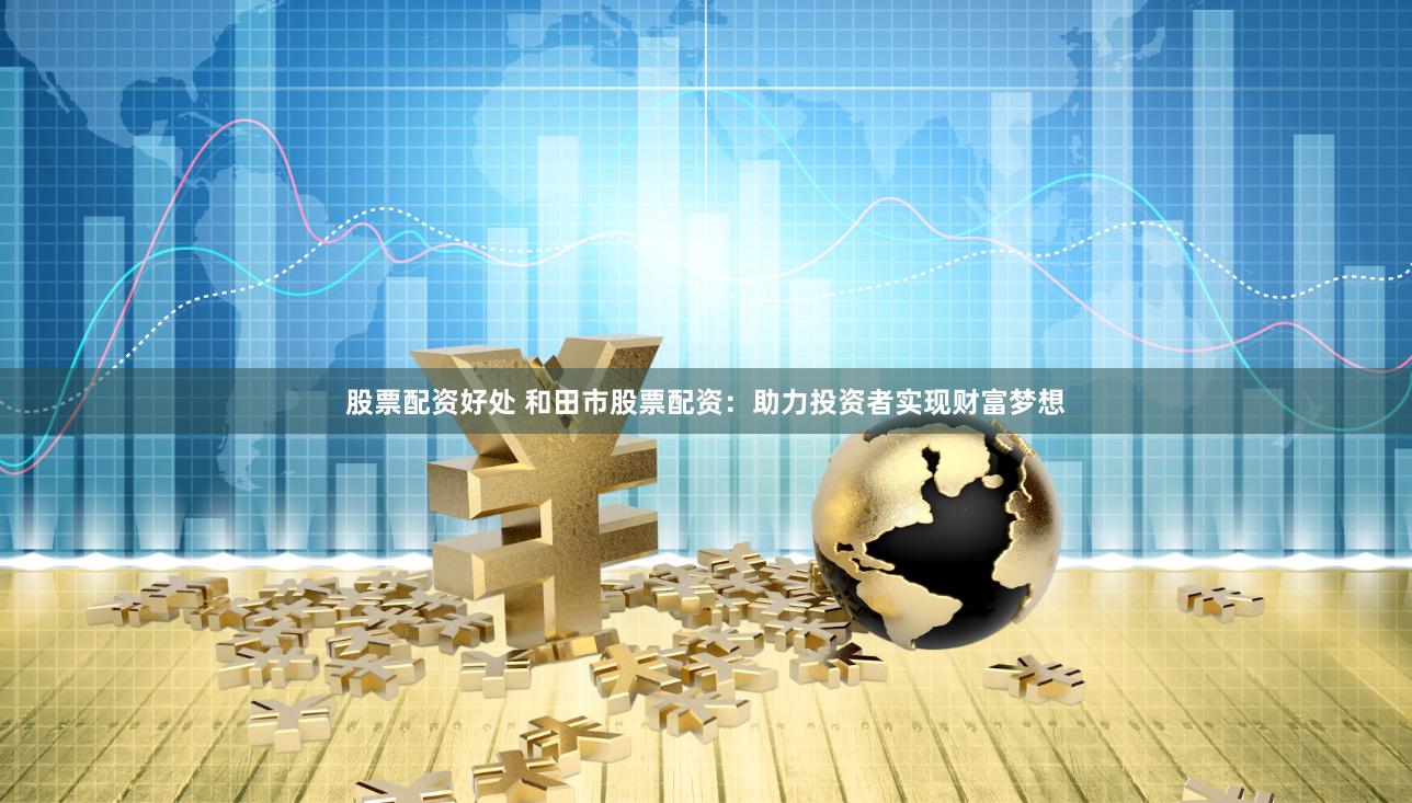 股票配资好处 和田市股票配资：助力投资者实现财富梦想