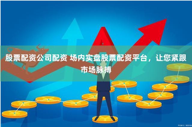 股票配资公司配资 场内实盘股票配资平台，让您紧跟市场脉搏