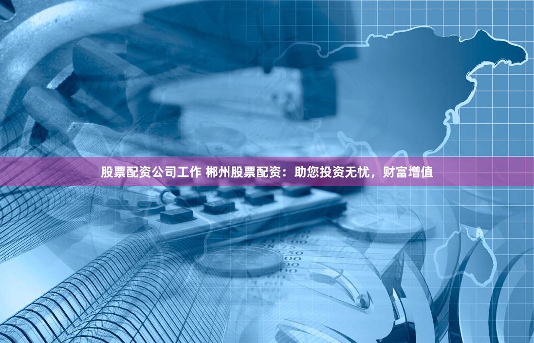 股票配资公司工作 郴州股票配资：助您投资无忧，财富增值