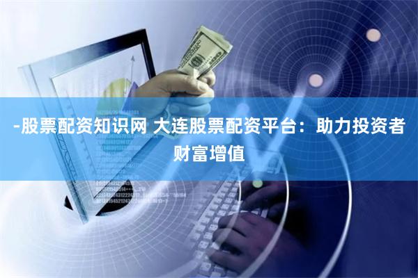 -股票配资知识网 大连股票配资平台：助力投资者财富增值