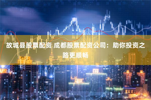 故城县股票配资 成都股票配资公司：助你投资之路更顺畅