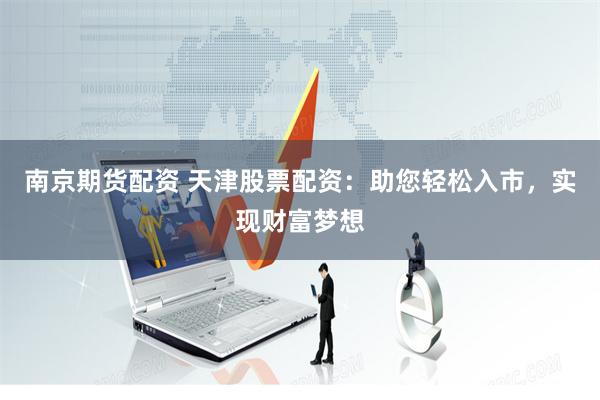 南京期货配资 天津股票配资：助您轻松入市，实现财富梦想