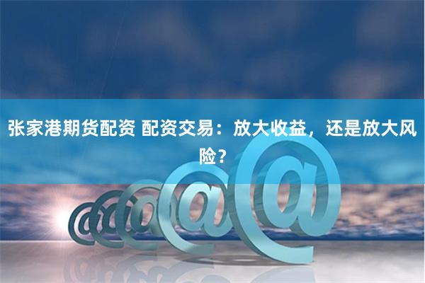 张家港期货配资 配资交易：放大收益，还是放大风险？
