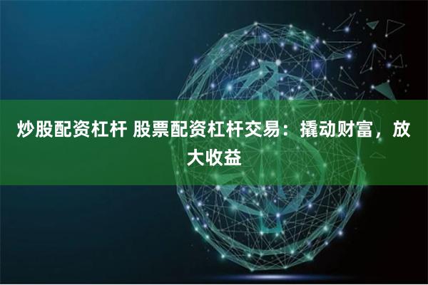 炒股配资杠杆 股票配资杠杆交易：撬动财富，放大收益