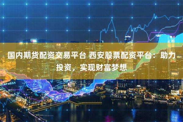 国内期货配资交易平台 西安股票配资平台：助力投资，实现财富梦想