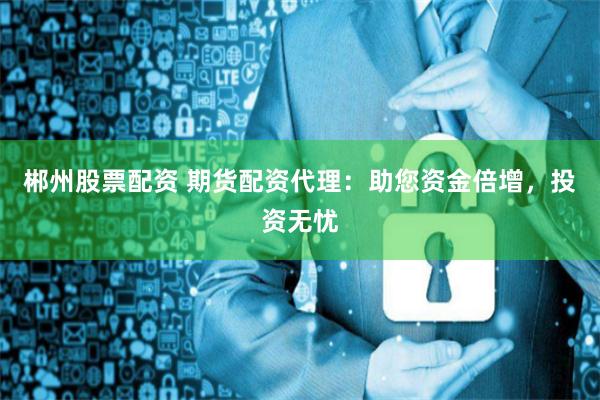 郴州股票配资 期货配资代理：助您资金倍增，投资无忧