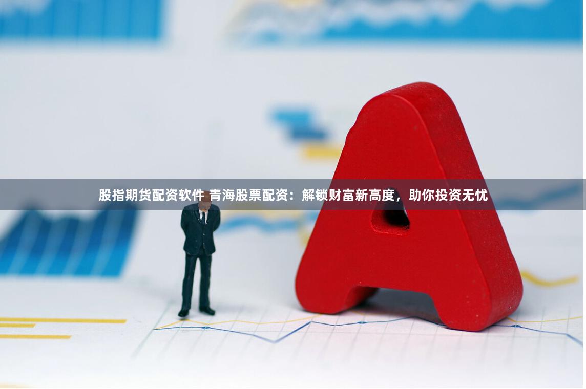 股指期货配资软件 青海股票配资：解锁财富新高度，助你投资无忧