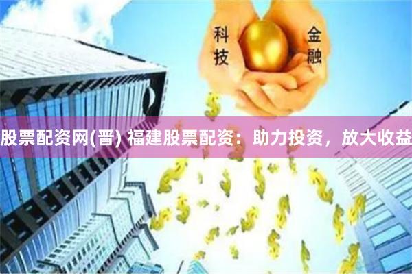 股票配资网(晋) 福建股票配资：助力投资，放大收益